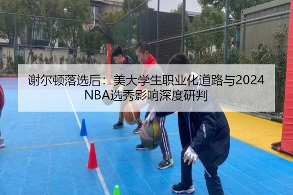 谢尔顿落选后：美大学生职业化道路与2024NBA选秀影响深度研判